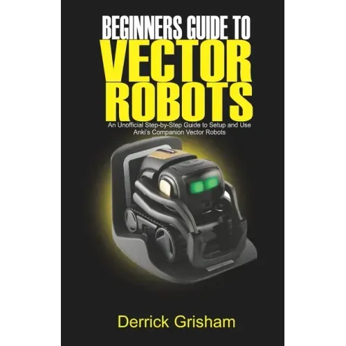Beginners Guide to Anki Vector Robots: An Unofficial Step-By-Step Guide to Setup and Use Anki's Companion Vector Robots