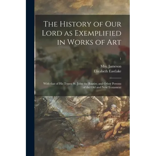 The History of Our Lord as Exemplified in Works of Art: With That of His Types; St. John the Baptist; and Other Persons of the Old and New Testament;