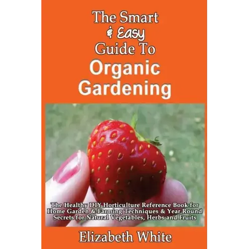 The Smart & Easy Guide To Organic Gardening: The Healthy DIY Horticulture Reference Book for Home Garden & Farming Techniques & Year Round Secrets for