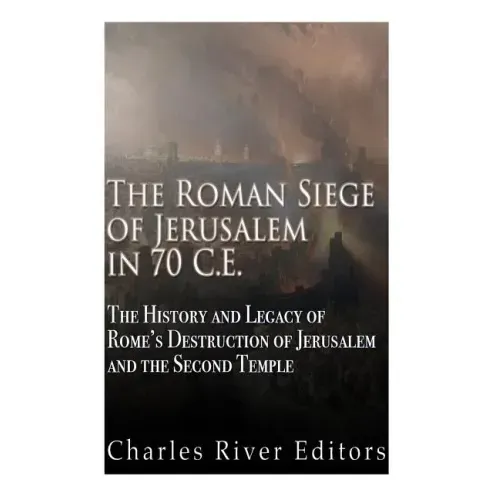 The Roman Siege of Jerusalem in 70 CE: The History and Legacy of Rome's Destruction of Jerusalem and the Second Temple