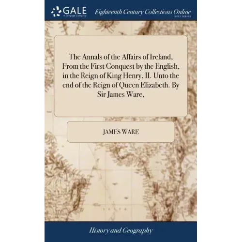 The Annals of the Affairs of Ireland, From the First Conquest by the English, in the Reign of King Henry, II. Unto the end of the Reign of Queen Eliza