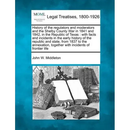 History of the Regulators and Moderators and the Shelby County War in 1841 and 1842, in the Republic of Texas: With Facts and Incidents in the Early H