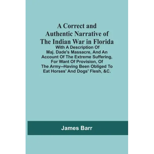 A Correct And Authentic Narrative Of The Indian War In Florida; With A Description Of Maj. Dade'S Massacre, And An Account Of The Extreme Suffering, F