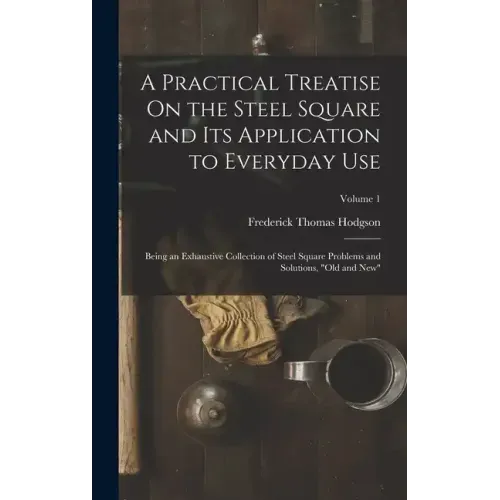 A Practical Treatise On the Steel Square and Its Application to Everyday Use: Being an Exhaustive Collection of Steel Square Problems and Solutions, "