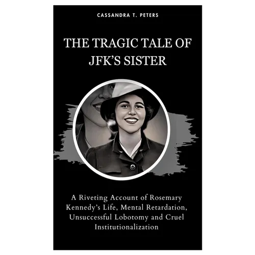 The Tragic Tale of Jfk's Sister: A Riveting Account of Rosemary Kennedy's Life, Mental Retardation, Unsuccessful Lobotomy and Cruel Institutionalizati