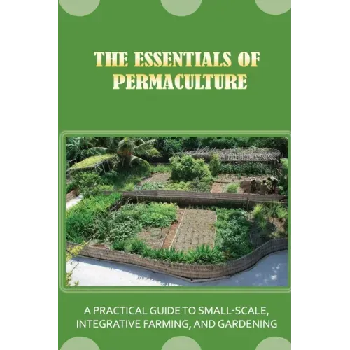 The Essentials Of Permaculture: A Practical Guide To Small-Scale, Integrative Farming, And Gardening: Guide To Permaculture Handbook