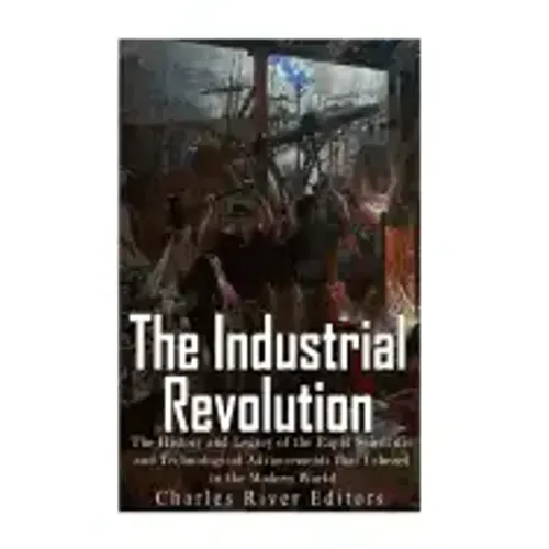 The Industrial Revolution: The History and Legacy of the Rapid Scientific and Technological Advancements that Ushered in the Modern World