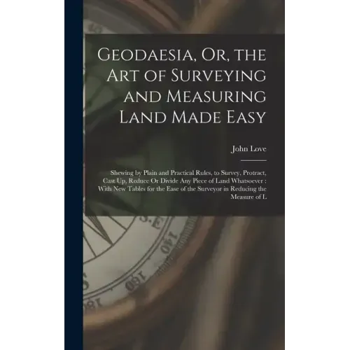 Geodaesia, Or, the Art of Surveying and Measuring Land Made Easy: Shewing by Plain and Practical Rules, to Survey, Protract, Cast Up, Reduce Or Divide