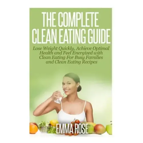 The Complete Clean Eating Guide: Lose Weight Quickly, Achieve Optimal Health and Feel Energized with Clean Eating for Busy Families and Clean Eating R