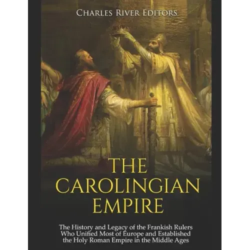The Carolingian Empire: The History and Legacy of the Frankish Rulers Who Unified Most of Europe and Established the Holy Roman Empire in the Middle A