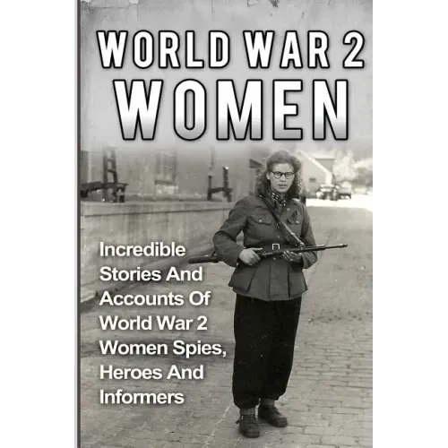 World War 2 Women: Incredible Stories And Accounts Of World War 2 Women Spies, Heroes And Informers