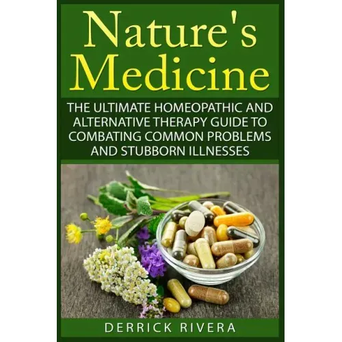 Nature's Medicine: The Ultimate Homeopathic and Alternative Therapy Guide to Combating Common Problems and Stubborn Illnesses