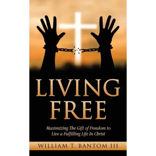 Living Free: Maximizing The Gift of Freedom to Live a Fulfilling Life In Christ