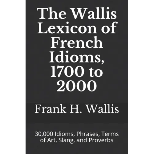 The Wallis Lexicon of French Idioms, 1700 to 2000: 30,000 Idioms, Phrases, Terms of Art, Slang, and Proverbs