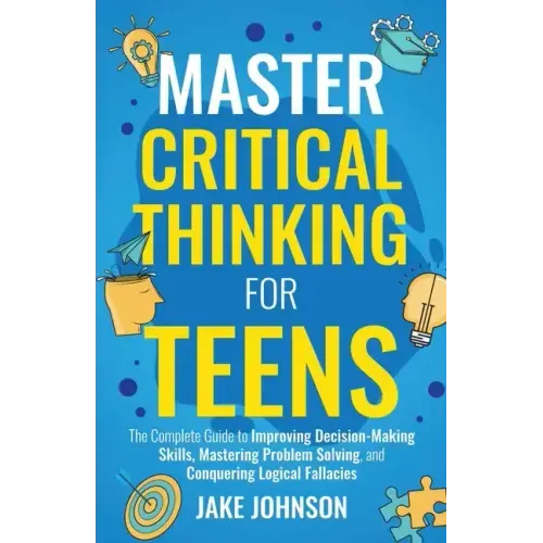 Master Critical Thinking for Teens: The Complete Guide to Improving Decision-Making Skills, Mastering Problem Solving, and Conquering Logical Fallacie