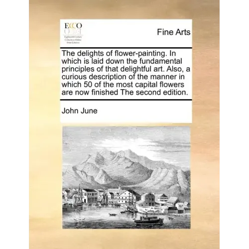 The Delights of Flower-Painting. in Which Is Laid Down the Fundamental Principles of That Delightful Art. Also, a Curious Description of the Manner in