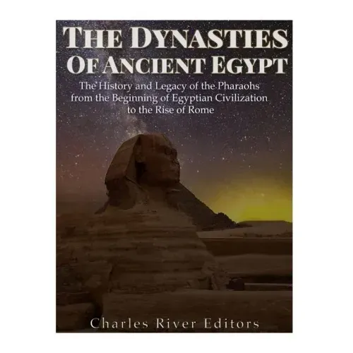The Dynasties of Ancient Egypt: The History and Legacy of the Pharaohs from the Beginning of Egyptian Civilization to the Rise of Rome