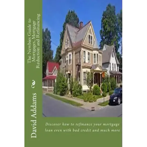 The Newbies Guide to Mortgages, Mortgage Reduction and Refinancing: Discover how to refinance your mortgage loan even with bad credit and much more