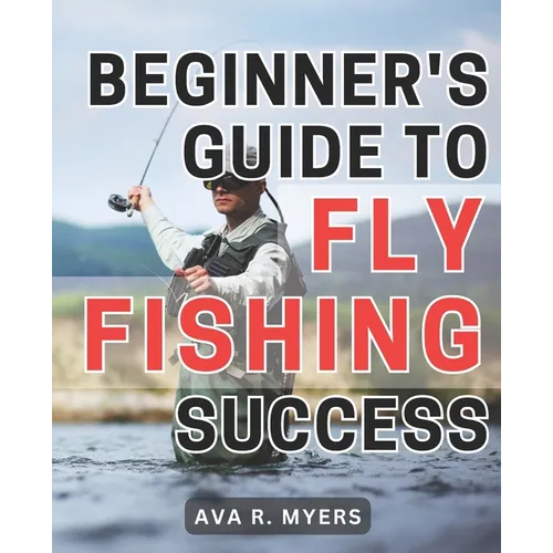 Beginner's Guide to Fly Fishing Success: Master the Art of Fly Fishing: A Comprehensive Beginner's Handbook for Achieving Tremendous Success