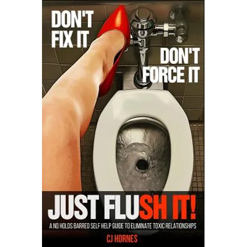 Don't Fix It! Don't Force It! Just Flush-it!: A No Holds Barred Self Help Guide To Eliminate Toxic Relationships