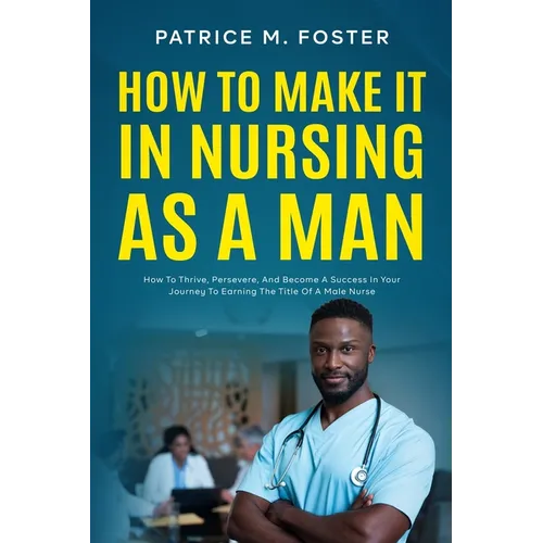 How To Make It In Nursing As A Man: How To Thrive, Persevere, And Become A Success In Your Journey To Earning The Title Of A Male Nurse