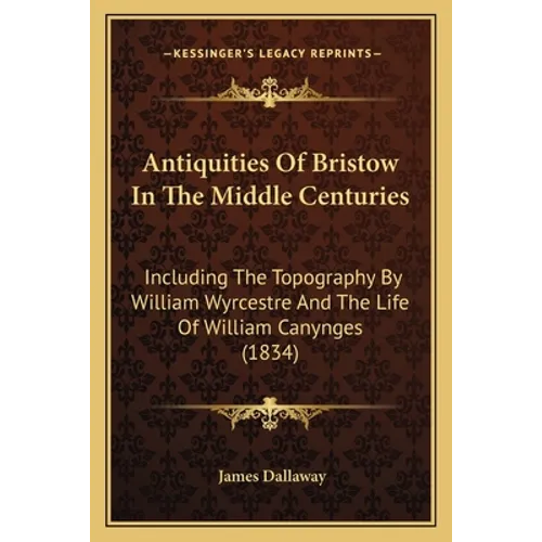 Antiquities Of Bristow In The Middle Centuries: Including The Topography By William Wyrcestre And The Life Of William Canynges (1834)