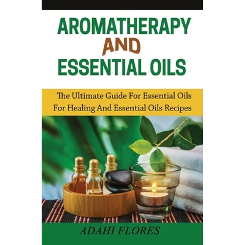 Aromatherapy and Essential Oils: The Ultimate Guide to Essential Oils for Healing and Essential Oils Recipes