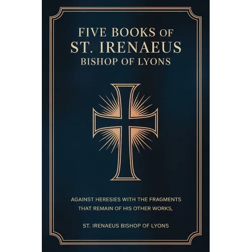 Five Books of St. Irenaeus Bishop of Lyons: Against Heresies with the Fragments that Remain of His Other Works