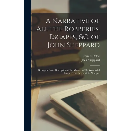 A Narrative of all the Robberies, Escapes, &c. of John Sheppard: Giving an Exact Description of the Manner of his Wonderful Escape From the Castle in