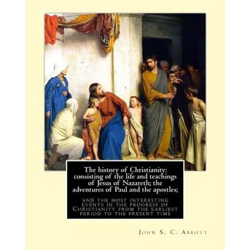 The history of Christianity: consisting of the life and teachings of Jesus of Nazareth; the adventures of Paul and the apostles; and the most inter