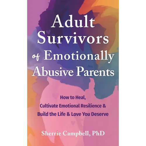 Adult Survivors of Emotionally Abusive Parents: How to Heal, Cultivate Emotional Resilience, and Build the Life and Love You Deserve
