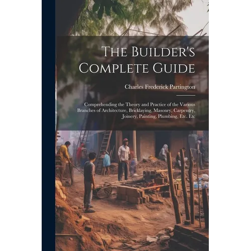 The Builder's Complete Guide: Comprehending the Theory and Practice of the Various Branches of Architecture, Bricklaying, Masonry, Carpentry, Joiner