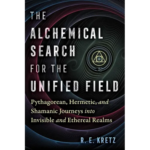 The Alchemical Search for the Unified Field: Pythagorean, Hermetic, and Shamanic Journeys Into Invisible and Ethereal Realms