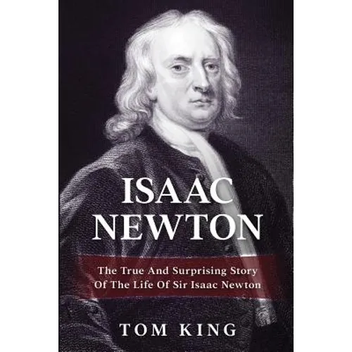 Isaac Newton: The True And Surprising Story Of The Life Of Sir Isaac Newton