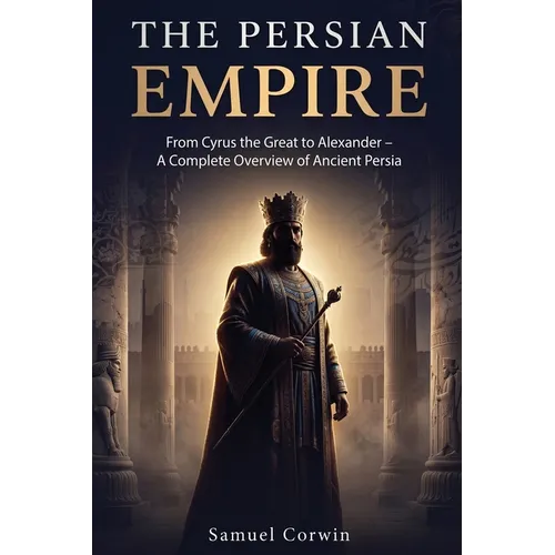 The Persian Empire: From Cyrus the Great to Alexander - A Complete Overview of Ancient Persia