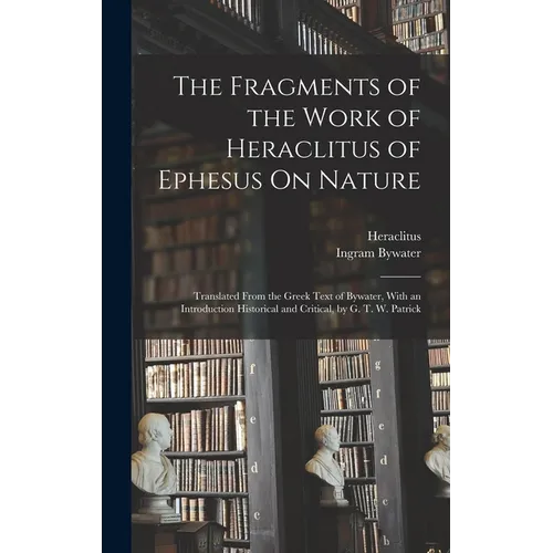 The Fragments of the Work of Heraclitus of Ephesus On Nature; Translated From the Greek Text of Bywater, With an Introduction Historical and Critical,