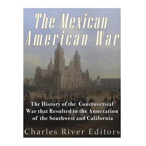The Mexican-American War: The History of the Controversial War that Resulted in the Annexation of the Southwest and California