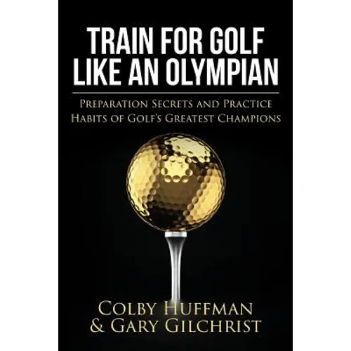 Train For Golf Like an Olympian: Preparation Secrets and Practice Habits of Golf's Greatest Champions