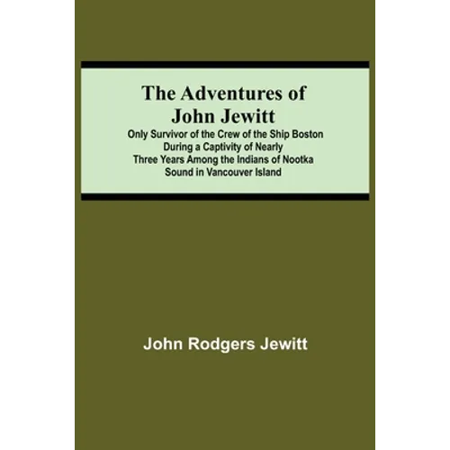 The Adventures Of John Jewitt; Only Survivor Of The Crew Of The Ship Boston During A Captivity Of Nearly Three Years Among The Indians Of Nootka Sound