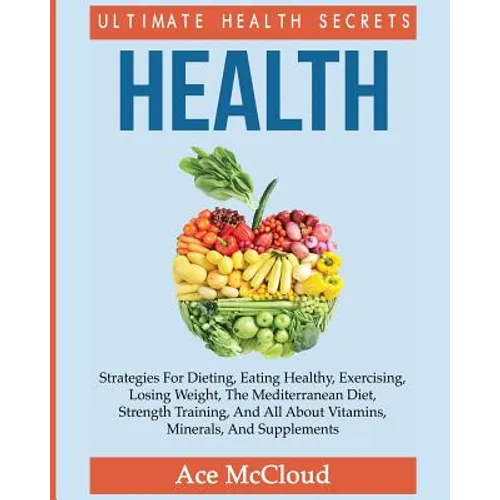 Health: Ultimate Health Secrets: Strategies For Dieting, Eating Healthy, Exercising, Losing Weight, The Mediterranean Diet, Strength Training, And All