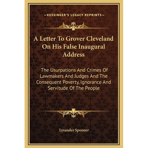 A Letter To Grover Cleveland On His False Inaugural Address: The Usurpations And Crimes Of Lawmakers And Judges And The Consequent Poverty, Ignorance
