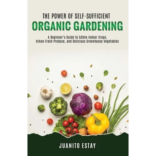 The Power of Self-Sufficient Organic Gardening: A Beginner's Guide to Edible Indoor Crops, Urban Fresh Produce, and Delicious Greenhouse Vegetables