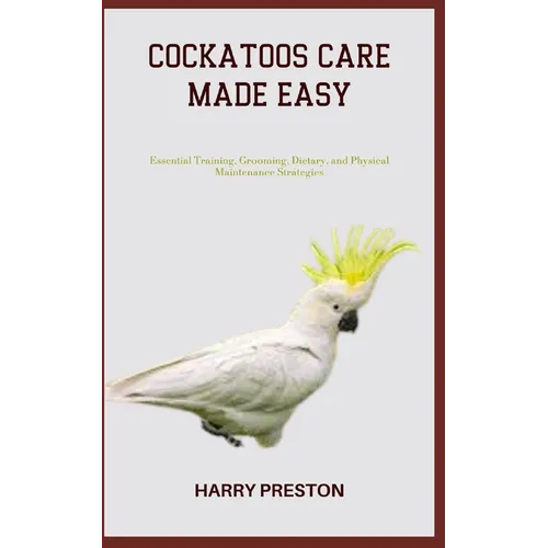 Cockatoos Care Made Easy: Essential Training, Grooming, Dietary, and Physical Maintenance Strategies