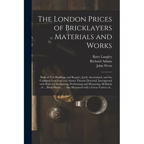 The London Prices of Bricklayers Materials and Works: Both of New Buildings and Repairs, Justly Ascertained, and the Common Exactions and Abuses There - Paperback
