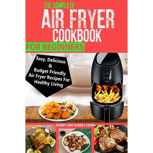 The Complete Air Fryer Cookbook For Beginners: Easy, Delicious And Budget Friendly Air Fryer Recipes For Healthy Living