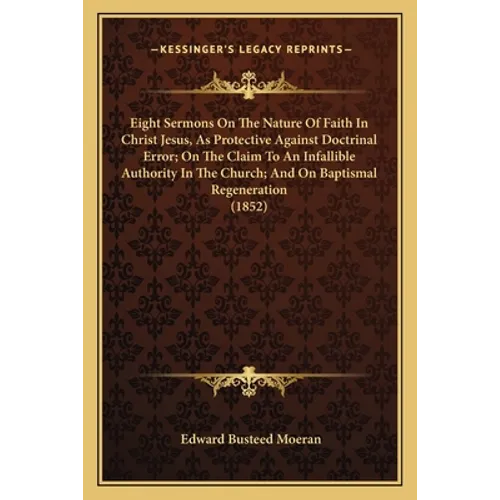 Eight Sermons On The Nature Of Faith In Christ Jesus, As Protective Against Doctrinal Error; On The Claim To An Infallible Authority In The Church; An