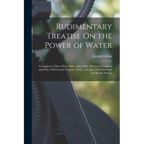 Rudimentary Treatise On the Power of Water: As Applied to Drive Flour Mills, and to Give Motion to Turbines and Other Hydrostatic Engines. With ... an