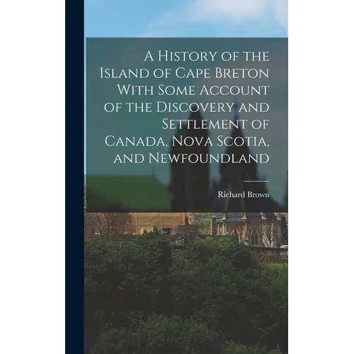 A History of the Island of Cape Breton With Some Account of the Discovery and Settlement of Canada, Nova Scotia, and Newfoundland