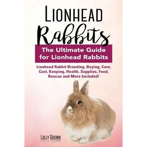 Lionhead Rabbits: Lionhead Rabbit Breeding, Buying, Care, Cost, Keeping, Health, Supplies, Food, Rescue and More Included! The Ultimate
