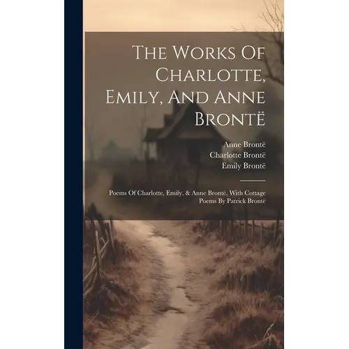 The Works Of Charlotte, Emily, And Anne Brontë: Poems Of Charlotte, Emily, & Anne Brontë, With Cottage Poems By Patrick Brontë